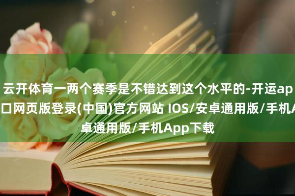 云开体育一两个赛季是不错达到这个水平的-开运app官网入口网页版登录(中国)官方网站 IOS/安卓通用版/手机App下载