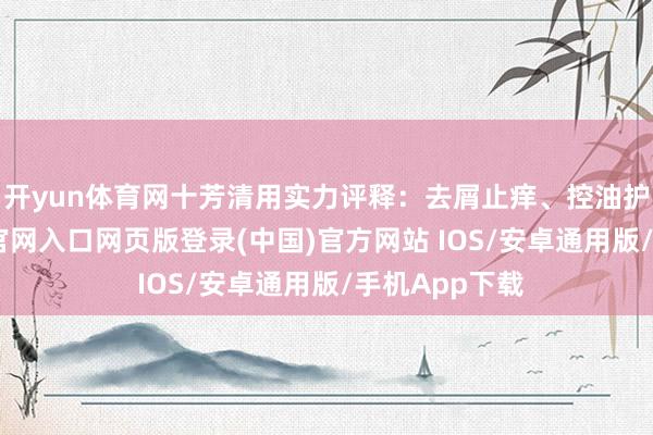 开yun体育网十芳清用实力评释：去屑止痒、控油护发-开运app官网入口网页版登录(中国)官方网站 IOS/安卓通用版/手机App下载