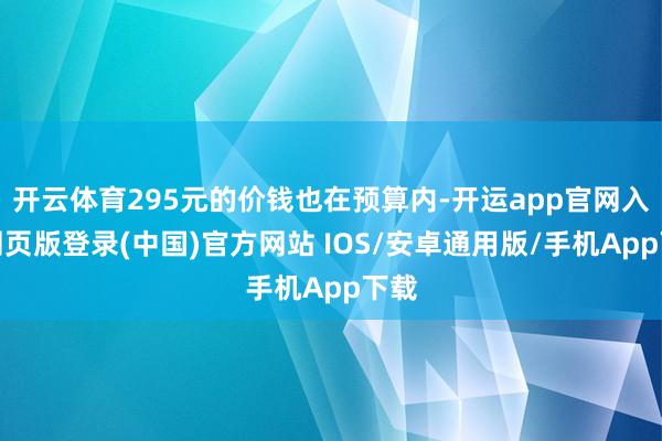 开云体育295元的价钱也在预算内-开运app官网入口网页版登录(中国)官方网站 IOS/安卓通用版/手机App下载