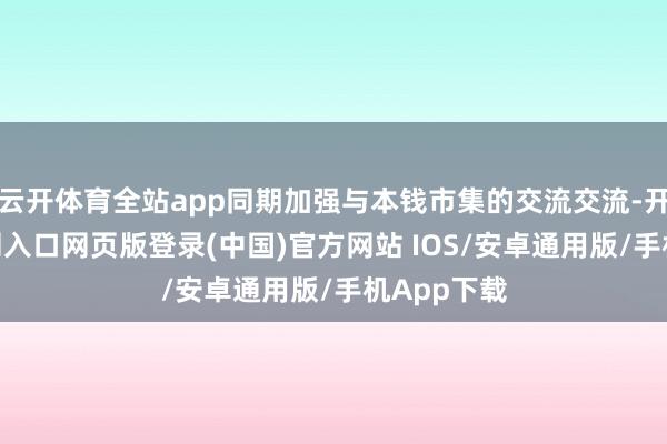 云开体育全站app同期加强与本钱市集的交流交流-开运app官网入口网页版登录(中国)官方网站 IOS/安卓通用版/手机App下载