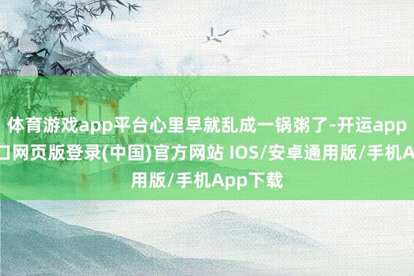体育游戏app平台心里早就乱成一锅粥了-开运app官网入口网页版登录(中国)官方网站 IOS/安卓通用版/手机App下载