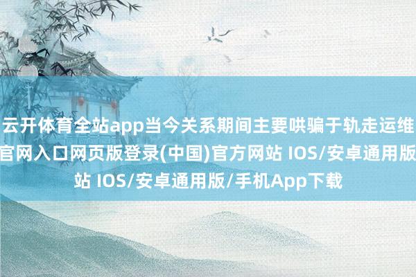 云开体育全站app当今关系期间主要哄骗于轨走运维界限-开运app官网入口网页版登录(中国)官方网站 IOS/安卓通用版/手机App下载