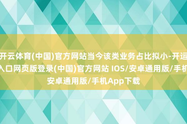 开云体育(中国)官方网站当今该类业务占比拟小-开运app官网入口网页版登录(中国)官方网站 IOS/安卓通用版/手机App下载