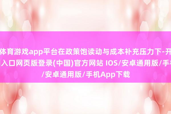 体育游戏app平台在政策饱读动与成本补充压力下-开运app官网入口网页版登录(中国)官方网站 IOS/安卓通用版/手机App下载