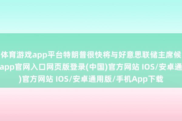 体育游戏app平台特朗普很快将与好意思联储主席候选东谈主会面-开运app官网入口网页版登录(中国)官方网站 IOS/安卓通用版/手机App下载