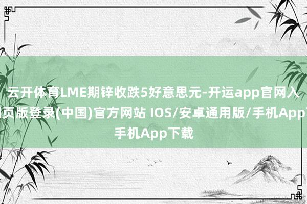云开体育LME期锌收跌5好意思元-开运app官网入口网页版登录(中国)官方网站 IOS/安卓通用版/手机App下载