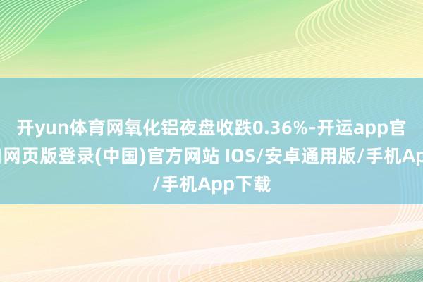 开yun体育网氧化铝夜盘收跌0.36%-开运app官网入口网页版登录(中国)官方网站 IOS/安卓通用版/手机App下载