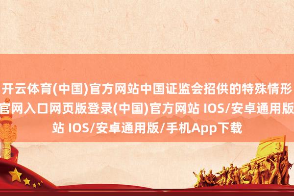 开云体育(中国)官方网站中国证监会招供的特殊情形除外-开运app官网入口网页版登录(中国)官方网站 IOS/安卓通用版/手机App下载