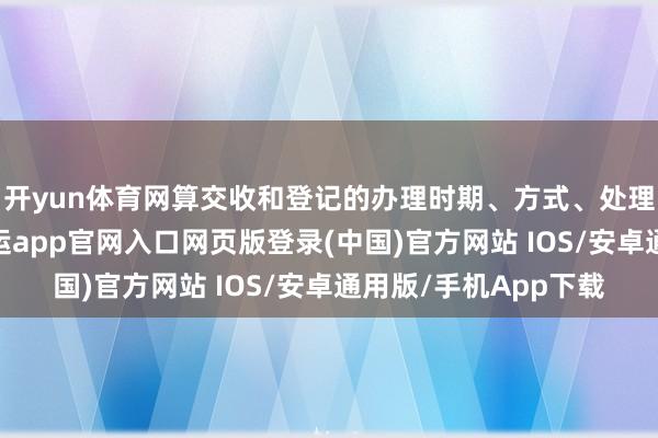 开yun体育网算交收和登记的办理时期、方式、处理司法等进行调养-开运app官网入口网页版登录(中国)官方网站 IOS/安卓通用版/手机App下载