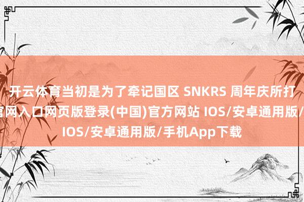 开云体育当初是为了牵记国区 SNKRS 周年庆所打造-开运app官网入口网页版登录(中国)官方网站 IOS/安卓通用版/手机App下载
