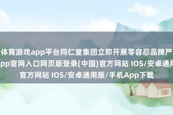 体育游戏app平台同仁堂集团立即开展零容忍品牌严管专项活动-开运app官网入口网页版登录(中国)官方网站 IOS/安卓通用版/手机App下载