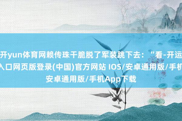 开yun体育网赖传珠干脆脱了军装跳下去：“看-开运app官网入口网页版登录(中国)官方网站 IOS/安卓通用版/手机App下载