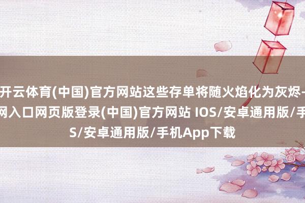 开云体育(中国)官方网站这些存单将随火焰化为灰烬-开运app官网入口网页版登录(中国)官方网站 IOS/安卓通用版/手机App下载