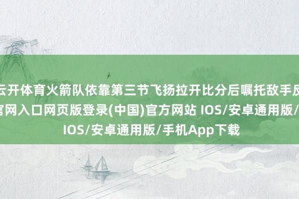 云开体育火箭队依靠第三节飞扬拉开比分后嘱托敌手反扑-开运app官网入口网页版登录(中国)官方网站 IOS/安卓通用版/手机App下载