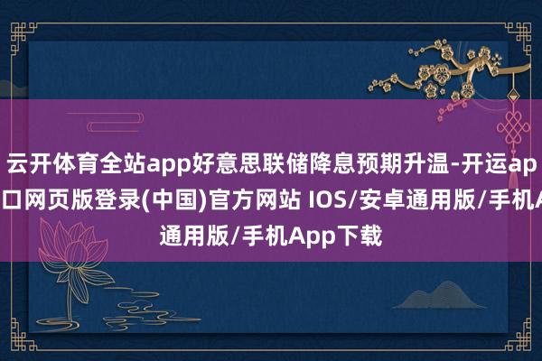 云开体育全站app好意思联储降息预期升温-开运app官网入口网页版登录(中国)官方网站 IOS/安卓通用版/手机App下载
