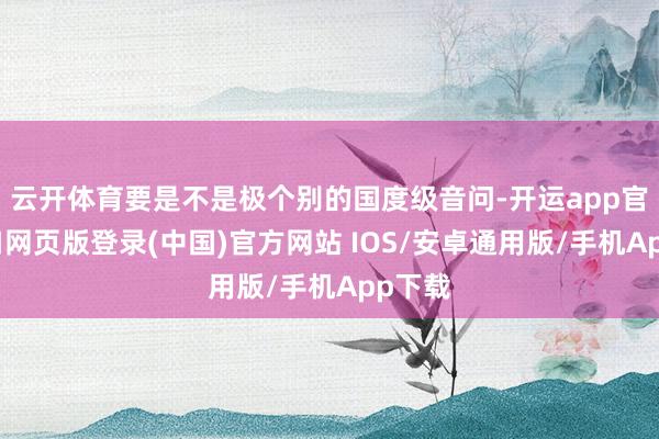 云开体育要是不是极个别的国度级音问-开运app官网入口网页版登录(中国)官方网站 IOS/安卓通用版/手机App下载