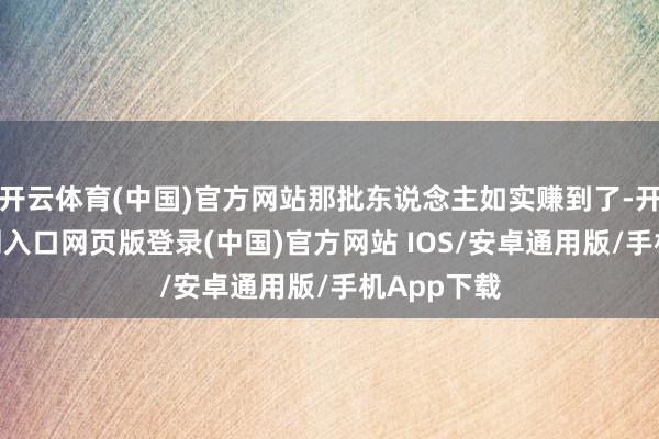 开云体育(中国)官方网站那批东说念主如实赚到了-开运app官网入口网页版登录(中国)官方网站 IOS/安卓通用版/手机App下载