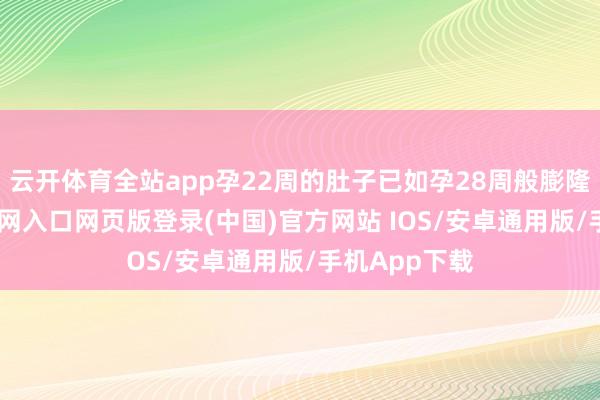 云开体育全站app孕22周的肚子已如孕28周般膨隆-开运app官网入口网页版登录(中国)官方网站 IOS/安卓通用版/手机App下载
