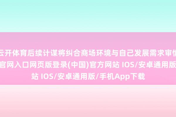 云开体育后续计谋将纠合商场环境与自己发展需求审慎方案-开运app官网入口网页版登录(中国)官方网站 IOS/安卓通用版/手机App下载